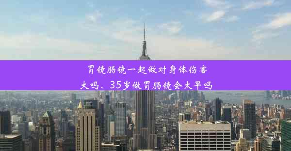 胃镜肠镜一起做对身体伤害大吗、35岁做胃肠镜会太早吗