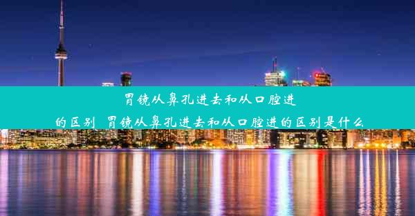 胃镜从鼻孔进去和从口腔进的区别_胃镜从鼻孔进去和从口腔进的区别是什么