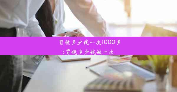 <b>胃镜多少钱一次1000多;胃镜多少钱做一次</b>