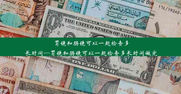 胃镜和肠镜可以一起检查多长时间—胃镜和肠镜可以一起检查多长时间做完