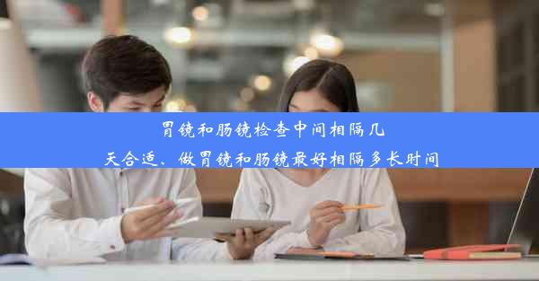 胃镜和肠镜检查中间相隔几天合适、做胃镜和肠镜最好相隔多长时间