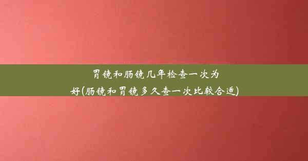 胃镜和肠镜几年检查一次为好(肠镜和胃镜多久查一次比较合适)