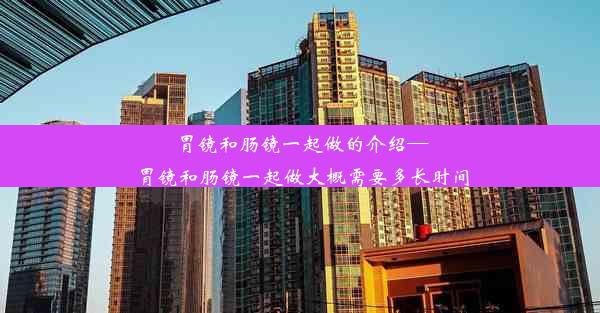 胃镜和肠镜一起做的介绍—胃镜和肠镜一起做大概需要多长时间