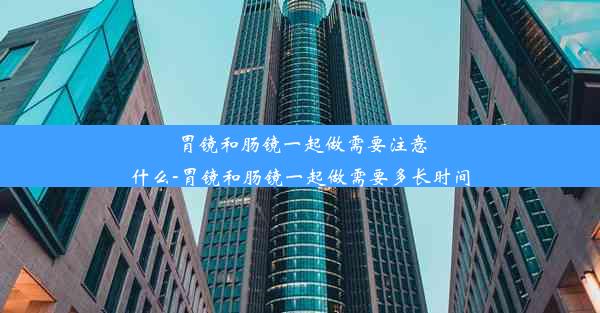 胃镜和肠镜一起做需要注意什么-胃镜和肠镜一起做需要多长时间