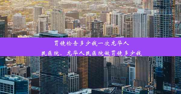 胃镜检查多少钱一次龙华人民医院、龙华人民医院做胃镜多少钱