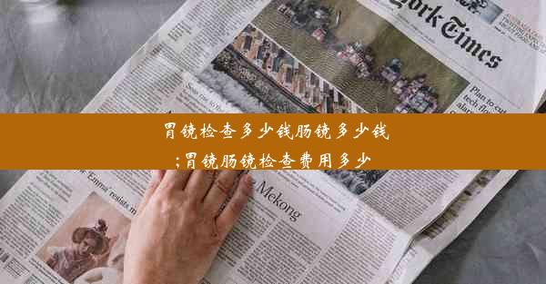 胃镜检查多少钱肠镜多少钱;胃镜肠镜检查费用多少