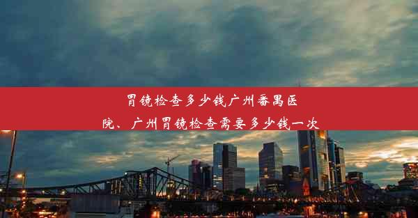 胃镜检查多少钱广州番禺医院、广州胃镜检查需要多少钱一次