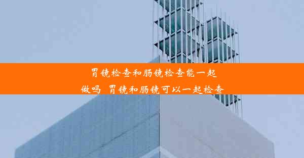 胃镜检查和肠镜检查能一起做吗_胃镜和肠镜可以一起检查