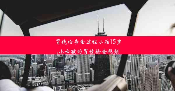 胃镜检查全过程小孩15岁,小女孩的胃镜检查视频