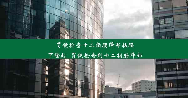 胃镜检查十二指肠降部粘膜下隆起_胃镜检查到十二指肠降部