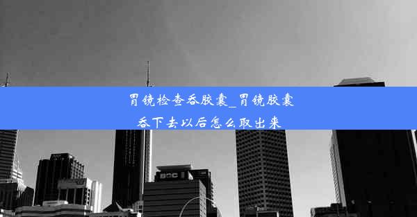 胃镜检查吞胶囊_胃镜胶囊吞下去以后怎么取出来