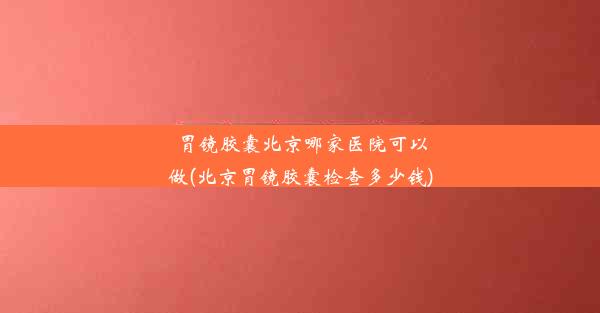 胃镜胶囊北京哪家医院可以做(北京胃镜胶囊检查多少钱)