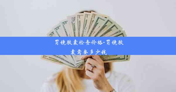 胃镜胶囊检查价格-胃镜胶囊需要多少钱