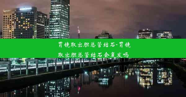 胃镜取出胆总管结石-胃镜取出胆总管结石会复发吗