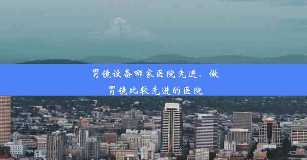 胃镜设备哪家医院先进、做胃镜比较先进的医院