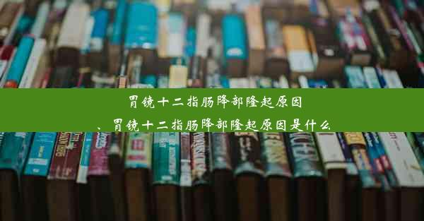 胃镜十二指肠降部隆起原因、胃镜十二指肠降部隆起原因是什么