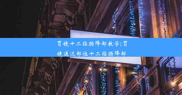 胃镜十二指肠降部教学;胃镜送达部位十二指肠降部