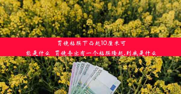 胃镜粘膜下凸起10厘米可能是什么_胃镜查出有一个粘膜隆起,到底是什么