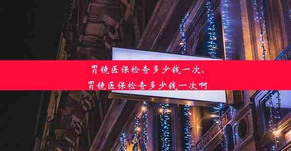 胃镜医保检查多少钱一次,胃镜医保检查多少钱一次啊