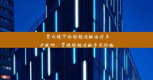 胃内镜下的射频消融治疗多少钱啊、胃镜射频消融手术价格