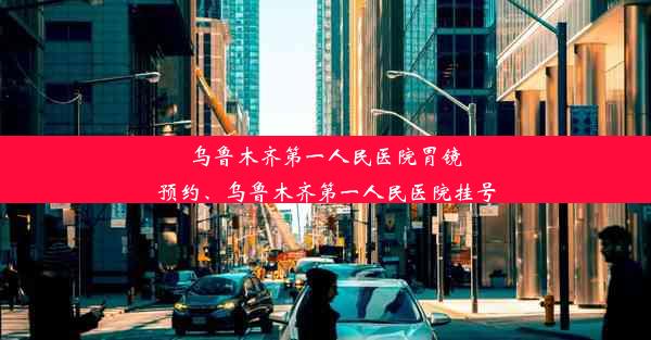 乌鲁木齐第一人民医院胃镜预约、乌鲁木齐第一人民医院挂号