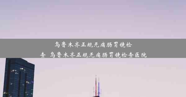 乌鲁木齐正规无痛肠胃镜检查_乌鲁木齐正规无痛肠胃镜检查医院