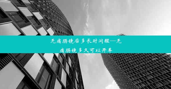 无痛肠镜后多长时间醒—无痛肠镜多久可以开车