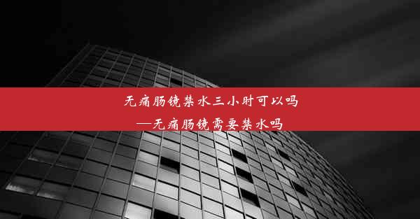 无痛肠镜禁水三小时可以吗—无痛肠镜需要禁水吗