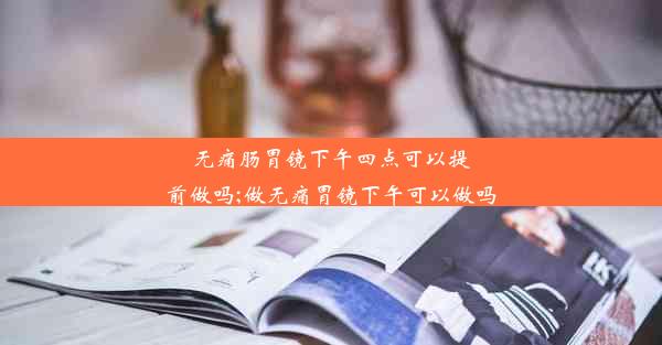 无痛肠胃镜下午四点可以提前做吗;做无痛胃镜下午可以做吗