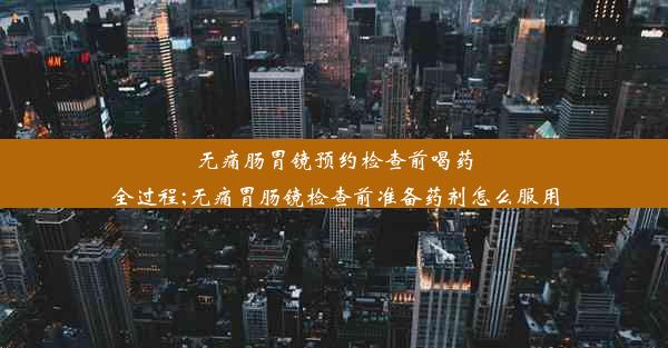 无痛肠胃镜预约检查前喝药全过程;无痛胃肠镜检查前准备药剂怎么服用