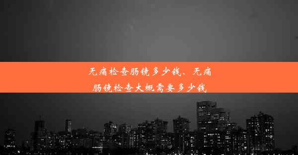 无痛检查肠镜多少钱、无痛肠镜检查大概需要多少钱