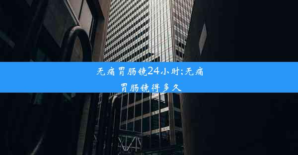 无痛胃肠镜24小时;无痛胃肠镜得多久