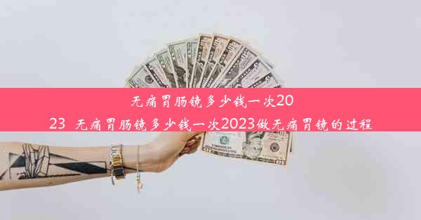 无痛胃肠镜多少钱一次2023_无痛胃肠镜多少钱一次2023做无痛胃镜的过程