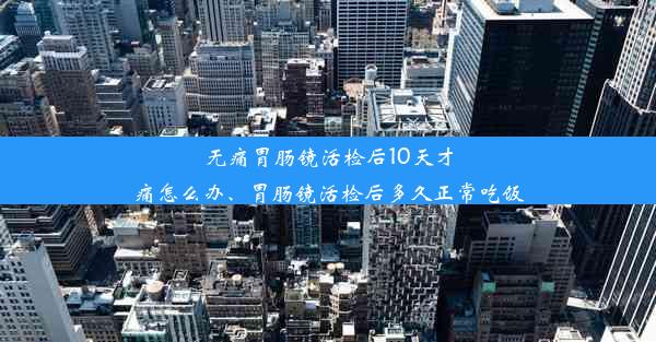 无痛胃肠镜活检后10天才痛怎么办、胃肠镜活检后多久正常吃饭