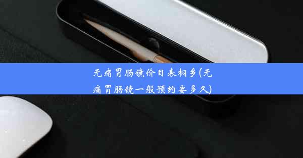 <b>无痛胃肠镜价目表桐乡(无痛胃肠镜一般预约要多久)</b>