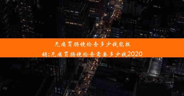 无痛胃肠镜检查多少钱能报销;无痛胃肠镜检查需要多少钱2020