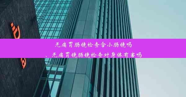 无痛胃肠镜检查含小肠镜吗、无痛胃镜肠镜检查对身体有害吗