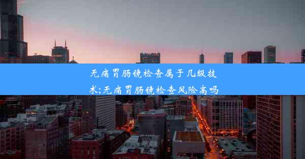 无痛胃肠镜检查属于几级技术;无痛胃肠镜检查风险高吗