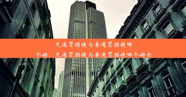 无痛胃肠镜与普通胃肠镜哪个好、无痛胃肠镜与普通胃肠镜哪个好些