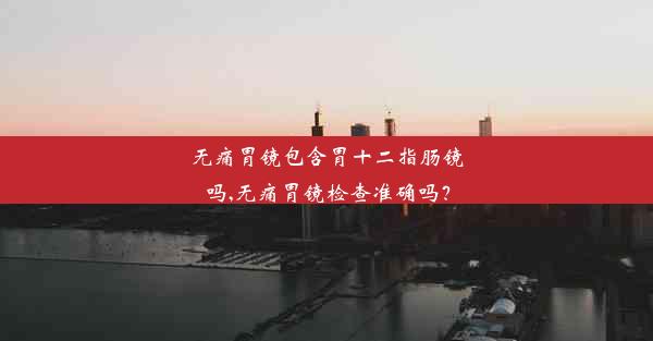 无痛胃镜包含胃十二指肠镜吗,无痛胃镜检查准确吗？