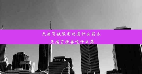 无痛胃镜服用的是什么药水,无痛胃镜要吃什么药