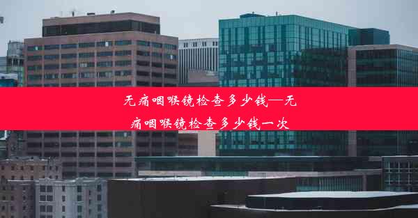 无痛咽喉镜检查多少钱—无痛咽喉镜检查多少钱一次