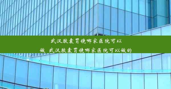 武汉胶囊胃镜哪家医院可以做_武汉胶囊胃镜哪家医院可以做的