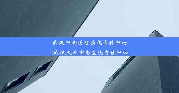 武汉中南医院消化内镜中心;武汉大学中南医院内镜中心