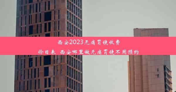 西安2023无痛胃镜收费价目表_西安哪里做无痛胃镜不用预约