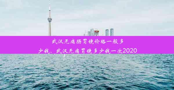 武汉无痛肠胃镜价格一般多少钱、武汉无痛胃镜多少钱一次2020