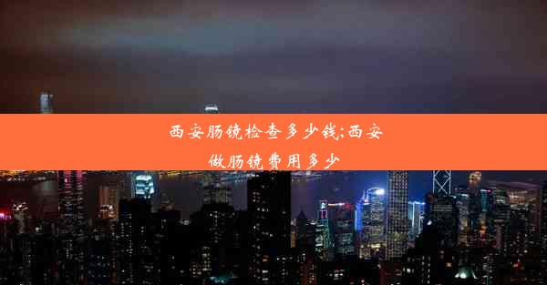 西安肠镜检查多少钱;西安做肠镜费用多少