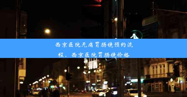 西京医院无痛胃肠镜预约流程、西京医院胃肠镜价格