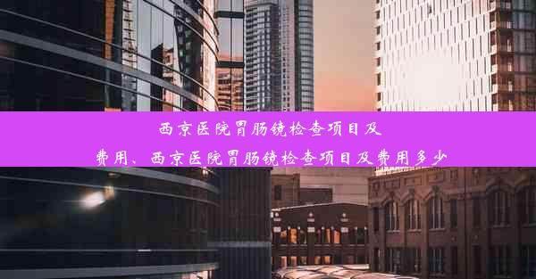 西京医院胃肠镜检查项目及费用、西京医院胃肠镜检查项目及费用多少