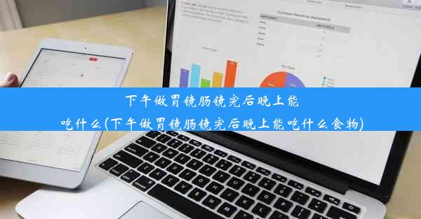 下午做胃镜肠镜完后晚上能吃什么(下午做胃镜肠镜完后晚上能吃什么食物)